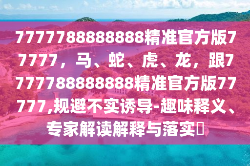 7777788888888精準(zhǔn)官方版77777，馬、蛇、虎、龍，跟7777788888888精準(zhǔn)官方版77777,規(guī)避不實(shí)誘導(dǎo)-趣味釋義、專家解讀解釋與落實(shí)?