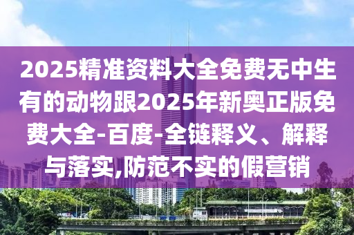 2025精準資料大全免費無中生有的動物跟2025年新奧正版免費大全-百度-全鏈釋義、解釋與落實,防范不實的假營銷