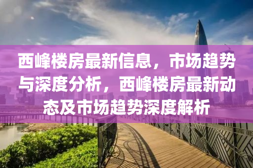 西峰樓房最新信息，市場(chǎng)趨勢(shì)與深度分析，西峰樓房最新動(dòng)態(tài)及市場(chǎng)趨勢(shì)深度解析