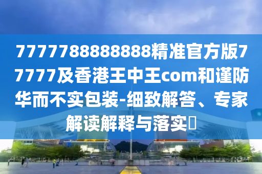 7777788888888精準(zhǔn)官方版77777及香港王中王com和謹(jǐn)防華而不實包裝-細(xì)致解答、專家解讀解釋與落實?
