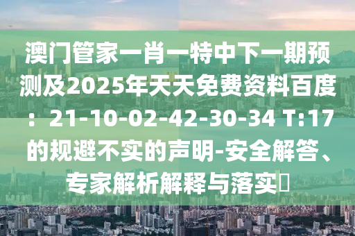 澳門管家一肖一特中下一期預(yù)測(cè)及2025年天天免費(fèi)資料百度：21-10-02-42-30-34 T:17的規(guī)避不實(shí)的聲明-安全解答、專家解析解釋與落實(shí)?