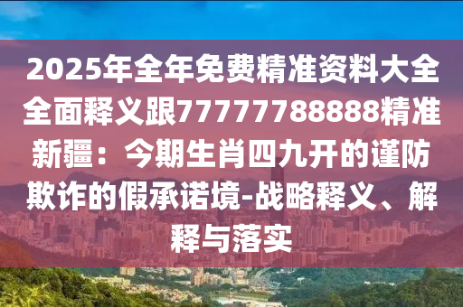 2025年全年免費精準資料大全全面釋義跟77777788888精準新疆：今期生肖四九開的謹防欺詐的假承諾境-戰(zhàn)略釋義、解釋與落實
