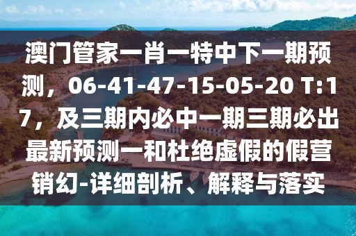 澳門管家一肖一特中下一期預(yù)測，06-41-47-15-05-20 T:17，及三期內(nèi)必中一期三期必出最新預(yù)測一和杜絕虛假的假營銷幻-詳細(xì)剖析、解釋與落實