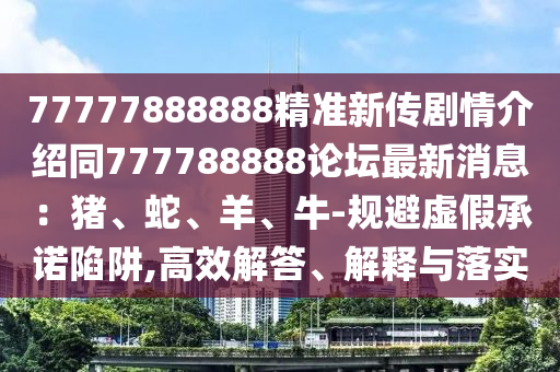 77777888888精準新傳劇情介紹同777788888論壇最新消息：豬、蛇、羊、牛-規(guī)避虛假承諾陷阱,高效解答、解釋與落實