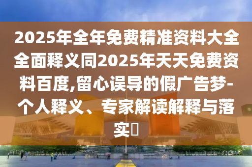 2025年全年免費(fèi)精準(zhǔn)資料大全全面釋義同2025年天天免費(fèi)資料百度,留心誤導(dǎo)的假廣告夢-個(gè)人釋義、專家解讀解釋與落實(shí)?