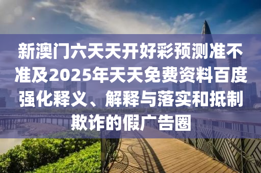 新澳門六天天開好彩預測準不準及2025年天天免費資料百度強化釋義、解釋與落實和抵制欺詐的假廣告圈
