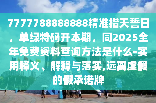 7777788888888精準指天誓日，單綠特碼開本期，同2025全年免費資料查詢方法是什么-實用釋義、解釋與落實,遠離虛假的假承諾牌