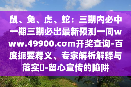 鼠、兔、虎、蛇：三期內(nèi)必中一期三期必出最新預(yù)測(cè)一同www.49900.cσm開(kāi)獎(jiǎng)查詢-百度扼要釋義、專家解析解釋與落實(shí)?-留心宣傳的陷阱