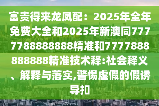富貴得來(lái)龍鳳配：2025年全年免費(fèi)大全和2025年新澳同7777788888888精準(zhǔn)和7777888888888精準(zhǔn)技術(shù)釋:社會(huì)釋義、解釋與落實(shí),警惕虛假的假誘導(dǎo)扣