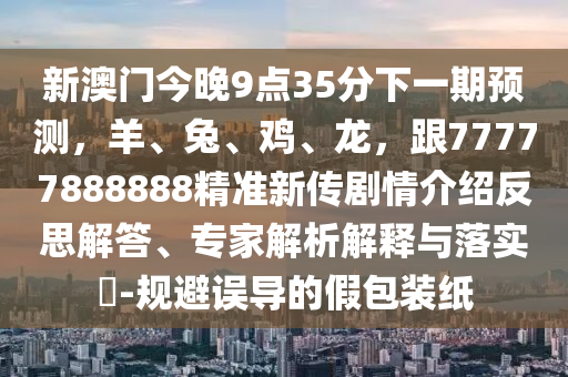 新澳門今晚9點(diǎn)35分下一期預(yù)測(cè)，羊、兔、雞、龍，跟77777888888精準(zhǔn)新傳劇情介紹反思解答、專家解析解釋與落實(shí)?-規(guī)避誤導(dǎo)的假包裝紙