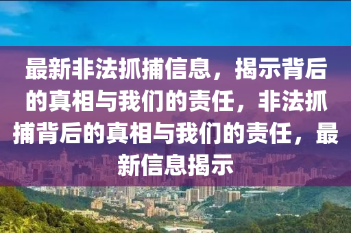 最新非法抓捕信息，揭示背后的真相與我們的責任，非法抓捕背后的真相與我們的責任，最新信息揭示