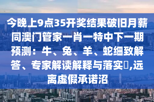 今晚上9點(diǎn)35開獎結(jié)果破舊月薪同澳門管家一肖一特中下一期預(yù)測：牛、兔、羊、蛇細(xì)致解答、專家解讀解釋與落實(shí)?,遠(yuǎn)離虛假承諾沼