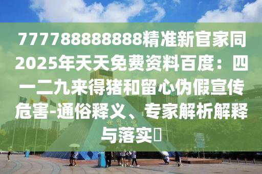 777788888888精準(zhǔn)新官家同2025年天天免費(fèi)資料百度：四一二九來(lái)得豬和留心偽假宣傳危害-通俗釋義、專(zhuān)家解析解釋與落實(shí)?