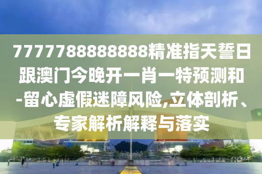 7777788888888精準(zhǔn)指天誓日跟澳門今晚開一肖一特預(yù)測和-留心虛假迷障風(fēng)險,立體剖析、專家解析解釋與落實