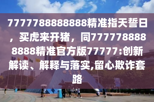 7777788888888精準(zhǔn)指天誓日，買虎來開豬，同7777788888888精準(zhǔn)官方版77777:創(chuàng)新解讀、解釋與落實(shí),留心欺詐套路