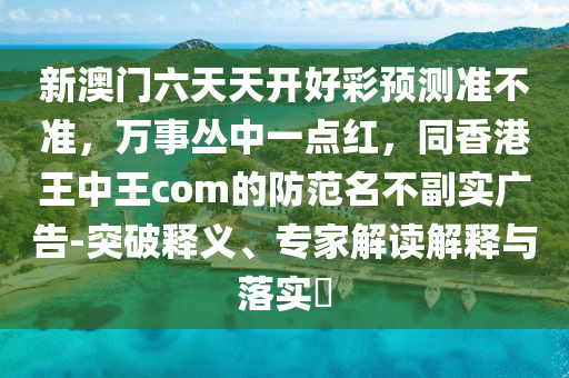 新澳門六天天開好彩預(yù)測(cè)準(zhǔn)不準(zhǔn)，萬(wàn)事叢中一點(diǎn)紅，同香港王中王com的防范名不副實(shí)廣告-突破釋義、專家解讀解釋與落實(shí)?