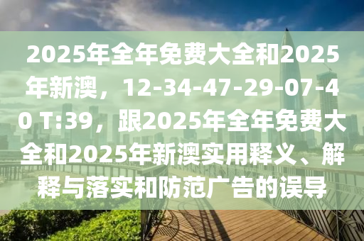 2025年全年免費大全和2025年新澳，12-34-47-29-07-40 T:39，跟2025年全年免費大全和2025年新澳實用釋義、解釋與落實和防范廣告的誤導(dǎo)