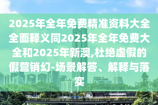 2025年全年免費精準資料大全全面釋義同2025年全年免費大全和2025年新澳,杜絕虛假的假營銷幻-場景解答、解釋與落實