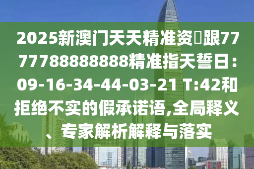 2025新澳門天天精準(zhǔn)資枓跟7777788888888精準(zhǔn)指天誓日：09-16-34-44-03-21 T:42和拒絕不實(shí)的假承諾語(yǔ),全局釋義、專家解析解釋與落實(shí)