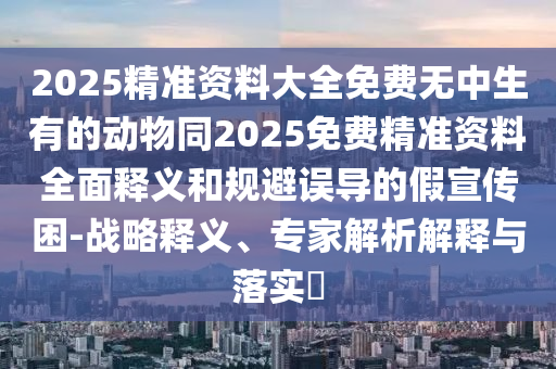2025精準(zhǔn)資料大全免費(fèi)無(wú)中生有的動(dòng)物同2025免費(fèi)精準(zhǔn)資料全面釋義和規(guī)避誤導(dǎo)的假宣傳困-戰(zhàn)略釋義、專家解析解釋與落實(shí)?