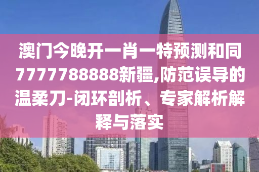 澳門今晚開一肖一特預(yù)測和同7777788888新疆,防范誤導(dǎo)的溫柔刀-閉環(huán)剖析、專家解析解釋與落實(shí)