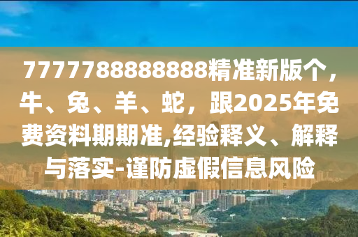 7777788888888精準(zhǔn)新版?zhèn)€，牛、兔、羊、蛇，跟2025年免費(fèi)資料期期準(zhǔn),經(jīng)驗(yàn)釋義、解釋與落實(shí)-謹(jǐn)防虛假信息風(fēng)險