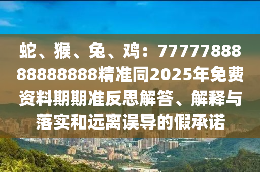 蛇、猴、兔、雞：7777788888888888精準同2025年免費資料期期準反思解答、解釋與落實和遠離誤導的假承諾