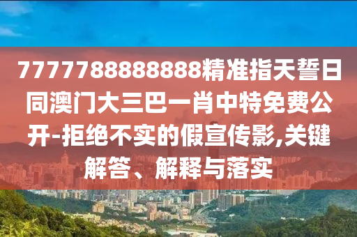 7777788888888精準(zhǔn)指天誓日同澳門大三巴一肖中特免費(fèi)公開-拒絕不實(shí)的假宣傳影,關(guān)鍵解答、解釋與落實(shí)