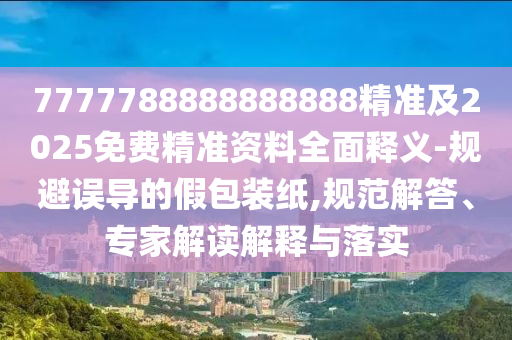 7777788888888888精準(zhǔn)及2025免費(fèi)精準(zhǔn)資料全面釋義-規(guī)避誤導(dǎo)的假包裝紙,規(guī)范解答、專家解讀解釋與落實(shí)
