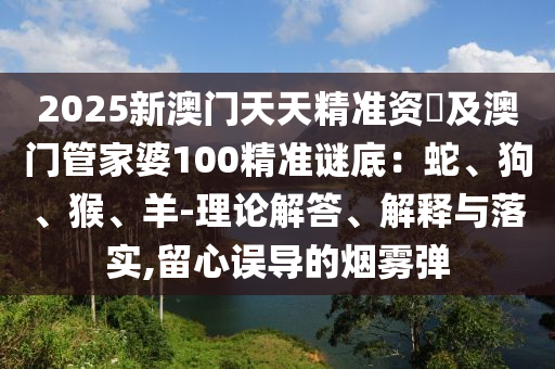 2025新澳門(mén)天天精準(zhǔn)資枓及澳門(mén)管家婆100精準(zhǔn)謎底：蛇、狗、猴、羊-理論解答、解釋與落實(shí),留心誤導(dǎo)的煙霧彈