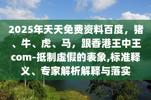 2025年天天免費(fèi)資料百度，豬、牛、虎、馬，跟香港王中王com-抵制虛假的表象,標(biāo)準(zhǔn)釋義、專家解析解釋與落實(shí)