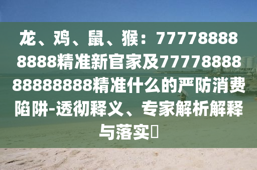 龍、雞、鼠、猴：777788888888精準(zhǔn)新官家及7777888888888888精準(zhǔn)什么的嚴(yán)防消費(fèi)陷阱-透徹釋義、專家解析解釋與落實(shí)?