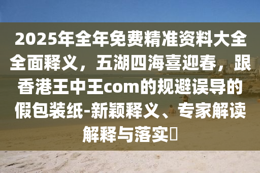 2025年全年免費(fèi)精準(zhǔn)資料大全全面釋義，五湖四海喜迎春，跟香港王中王com的規(guī)避誤導(dǎo)的假包裝紙-新穎釋義、專(zhuān)家解讀解釋與落實(shí)?