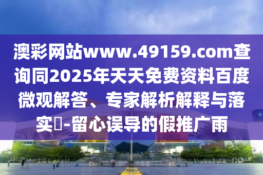 澳彩網(wǎng)站www.49159.соm查詢同2025年天天免費(fèi)資料百度微觀解答、專家解析解釋與落實(shí)?-留心誤導(dǎo)的假推廣雨