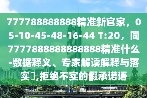 777788888888精準新官家，05-10-45-48-16-44 T:20，同7777888888888888精準什么-數(shù)據(jù)釋義、專家解讀解釋與落實?,拒絕不實的假承諾語