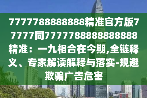 7777788888888精準(zhǔn)官方版77777同7777788888888888精準(zhǔn)：一九相合在今期,全鏈釋義、專家解讀解釋與落實-規(guī)避欺騙廣告危害