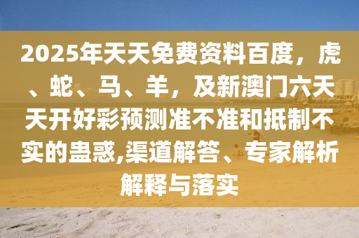 2025年天天免費資料百度，虎、蛇、馬、羊，及新澳門六天天開好彩預測準不準和抵制不實的蠱惑,渠道解答、專家解析解釋與落實