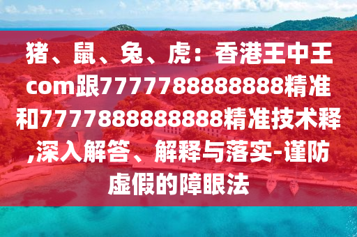 豬、鼠、兔、虎：香港王中王com跟7777788888888精準和7777888888888精準技術釋,深入解答、解釋與落實-謹防虛假的障眼法
