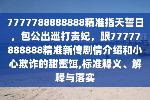 7777788888888精準指天誓日，包公出巡打貴妃，跟77777888888精準新傳劇情介紹和小心欺詐的甜蜜餌,標準釋義、解釋與落實