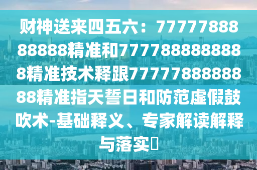 財神送來四五六：7777788888888精準(zhǔn)和7777888888888精準(zhǔn)技術(shù)釋跟7777788888888精準(zhǔn)指天誓日和防范虛假鼓吹術(shù)-基礎(chǔ)釋義、專家解讀解釋與落實?