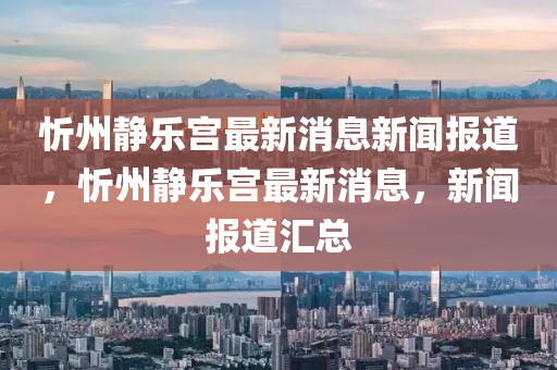 忻州靜樂宮最新消息新聞報(bào)道，忻州靜樂宮最新消息，新聞報(bào)道匯總