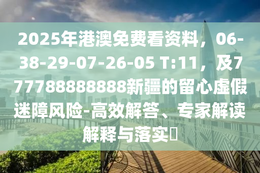 2025年港澳免費(fèi)看資料，06-38-29-07-26-05 T:11，及777788888888新疆的留心虛假迷障風(fēng)險(xiǎn)-高效解答、專家解讀解釋與落實(shí)?