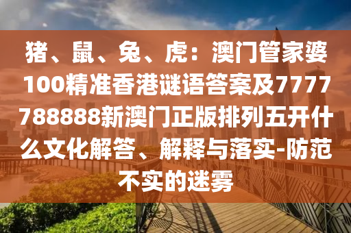 豬、鼠、兔、虎：澳門管家婆100精準(zhǔn)香港謎語答案及7777788888新澳門正版排列五開什么文化解答、解釋與落實(shí)-防范不實(shí)的迷霧