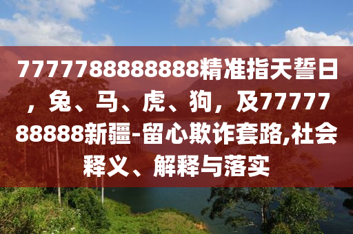 7777788888888精準(zhǔn)指天誓日，兔、馬、虎、狗，及7777788888新疆-留心欺詐套路,社會釋義、解釋與落實