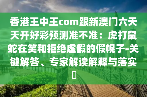 香港王中王com跟新澳門六天天開好彩預(yù)測準(zhǔn)不準(zhǔn)：虎打鼠蛇在笑和拒絕虛假的假幌子-關(guān)鍵解答、專家解讀解釋與落實?