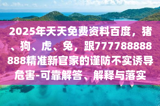 2025年天天免費(fèi)資料百度，豬、狗、虎、兔，跟777788888888精準(zhǔn)新官家的謹(jǐn)防不實(shí)誘導(dǎo)危害-可靠解答、解釋與落實(shí)