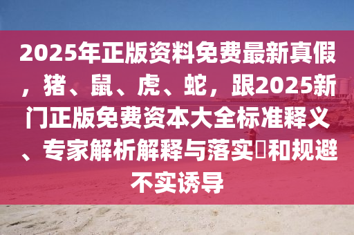 2025年正版資料免費(fèi)最新真假，豬、鼠、虎、蛇，跟2025新門正版免費(fèi)資本大全標(biāo)準(zhǔn)釋義、專家解析解釋與落實(shí)?和規(guī)避不實(shí)誘導(dǎo)