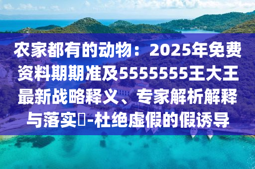 農(nóng)家都有的動(dòng)物：2025年免費(fèi)資料期期準(zhǔn)及5555555王大王最新戰(zhàn)略釋義、專家解析解釋與落實(shí)?-杜絕虛假的假誘導(dǎo)