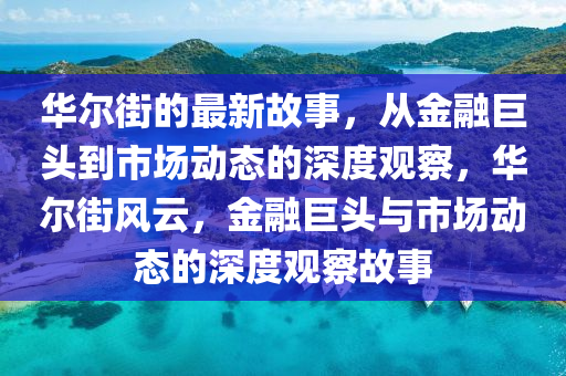 華爾街的最新故事，從金融巨頭到市場(chǎng)動(dòng)態(tài)的深度觀察，華爾街風(fēng)云，金融巨頭與市場(chǎng)動(dòng)態(tài)的深度觀察故事