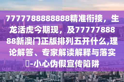 7777788888888精準銜接，生龍活虎今期現(xiàn)，及7777788888新澳門正版排列五開什么,理論解答、專家解讀解釋與落實?-小心偽假宣傳陷阱